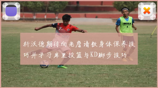 科沃德期待向老詹请教身体保养技巧并学习库里投篮与KD脚步技巧