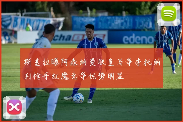 斯基拉曝阿森纳曼联皇马争夺托纳利枪手红魔竞争优势明显