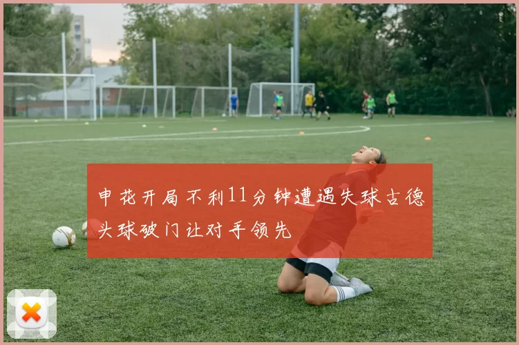 申花开局不利11分钟遭遇失球古德头球破门让对手领先