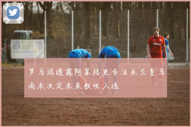 罗马诺透露阿莱格里专注米兰皇马尚未决定未来教练人选