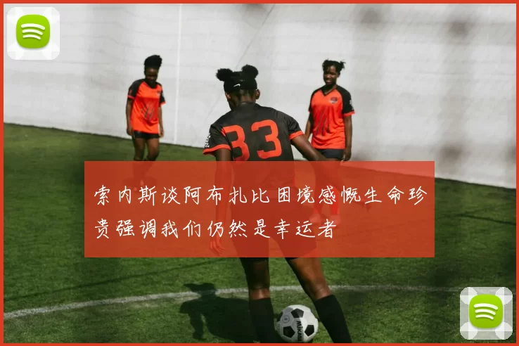 索内斯谈阿布扎比困境感慨生命珍贵强调我们仍然是幸运者