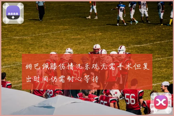 姆巴佩膝伤情况乐观无需手术但复出时间仍需耐心等待