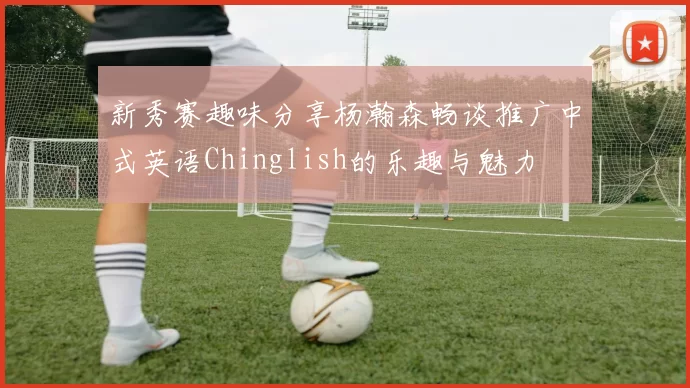 新秀赛趣味分享杨瀚森畅谈推广中式英语Chinglish的乐趣与魅力