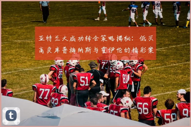 亚特兰大成功转会策略揭秘：低买高卖库普梅纳斯与霍伊伦的精彩案例