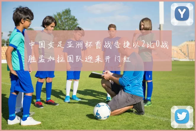 中国女足亚洲杯首战告捷以2比0战胜孟加拉国队迎来开门红