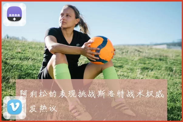 阿利松的表现挑战斯洛特战术权威引发热议