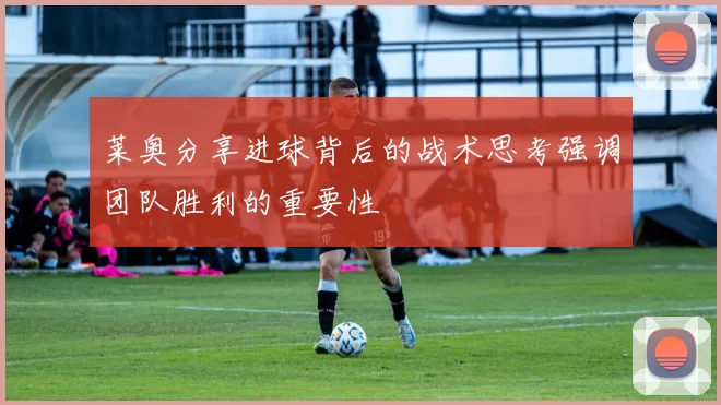 莱奥分享进球背后的战术思考强调团队胜利的重要性