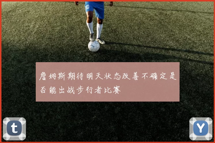 詹姆斯期待明天状态改善不确定是否能出战步行者比赛
