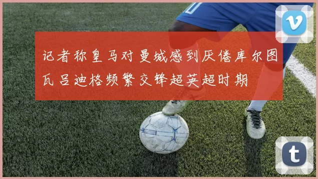 记者称皇马对曼城感到厌倦库尔图瓦吕迪格频繁交锋超英超时期
