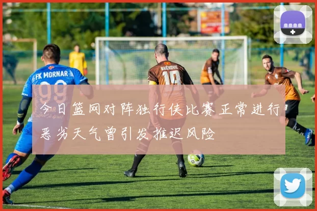 今日篮网对阵独行侠比赛正常进行恶劣天气曾引发推迟风险