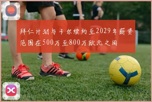 拜仁计划与卡尔续约至2029年薪资范围在500万至800万欧元之间