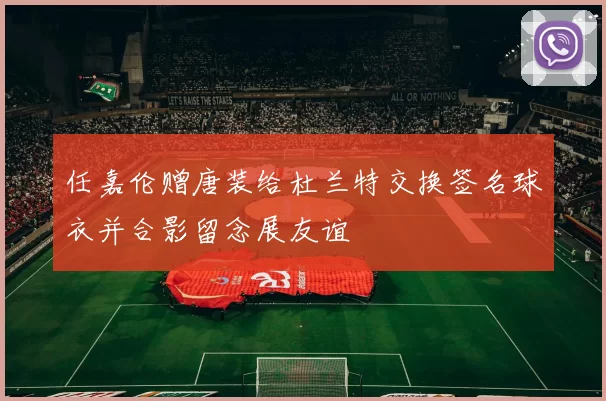 任嘉伦赠唐装给杜兰特交换签名球衣并合影留念展友谊
