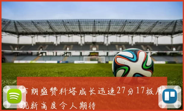 布朗盛赞科塔成长迅速27分17板展现新高度令人期待