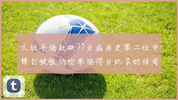 文班半场狂砍37分成历史第二位中锋打破张伯伦单场得分纪录的传奇时刻
