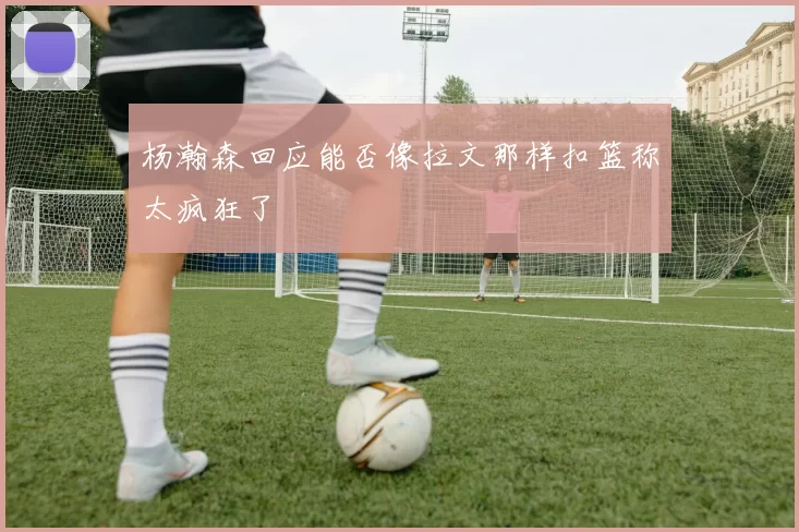杨瀚森回应能否像拉文那样扣篮称太疯狂了