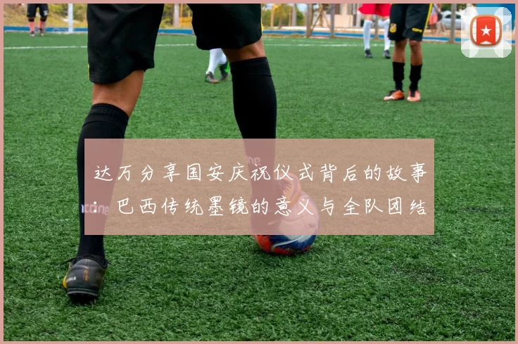 达万分享国安庆祝仪式背后的故事：巴西传统墨镜的意义与全队团结的象征