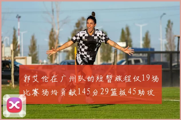 郭艾伦在广州队的短暂旅程仅19场比赛场均贡献145分29篮板45助攻