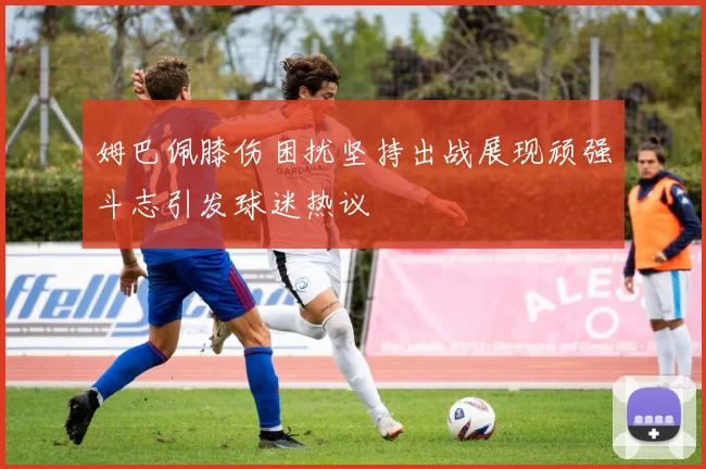 姆巴佩膝伤困扰坚持出战展现顽强斗志引发球迷热议