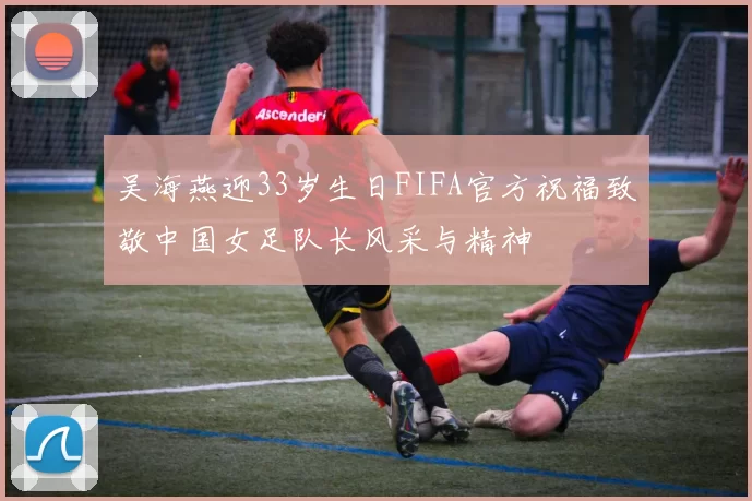 吴海燕迎33岁生日FIFA官方祝福致敬中国女足队长风采与精神
