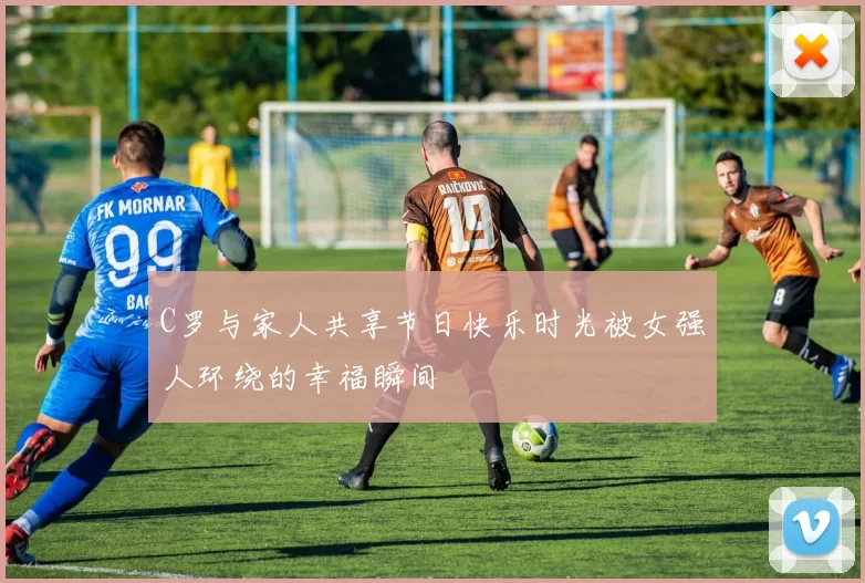 C罗与家人共享节日快乐时光被女强人环绕的幸福瞬间