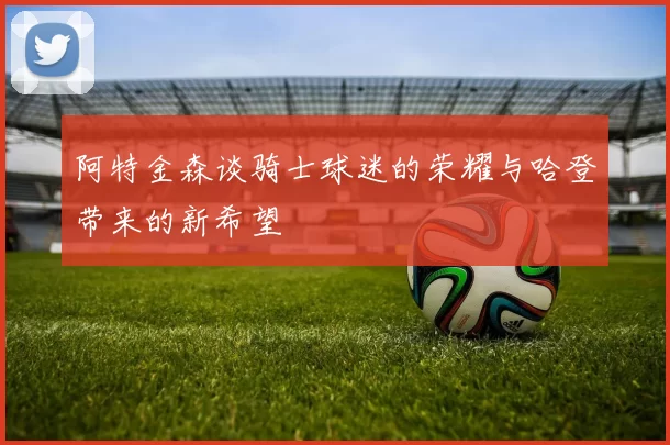 阿特金森谈骑士球迷的荣耀与哈登带来的新希望