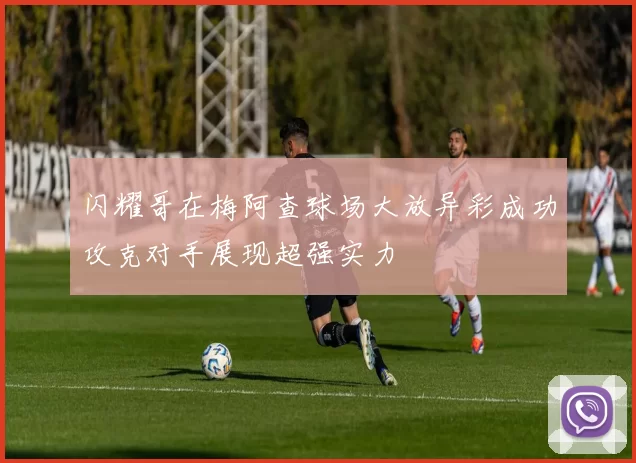 闪耀哥在梅阿查球场大放异彩成功攻克对手展现超强实力