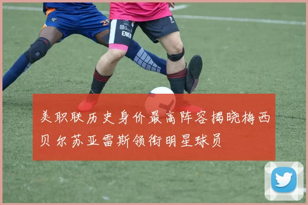 美职联历史身价最高阵容揭晓梅西贝尔苏亚雷斯领衔明星球员