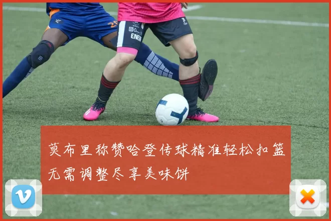 莫布里称赞哈登传球精准轻松扣篮无需调整尽享美味饼